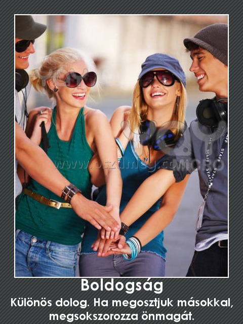 Boldogság
 
Különös dolog. Ha megosztjuk másokkal, megsokszorozza önmagát.