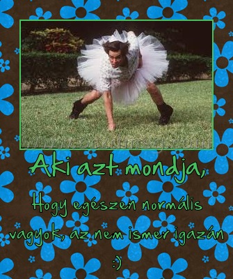 Aki azt mondja,
 
Hogy egészen normális vagyok, az nem ismer igazán :)