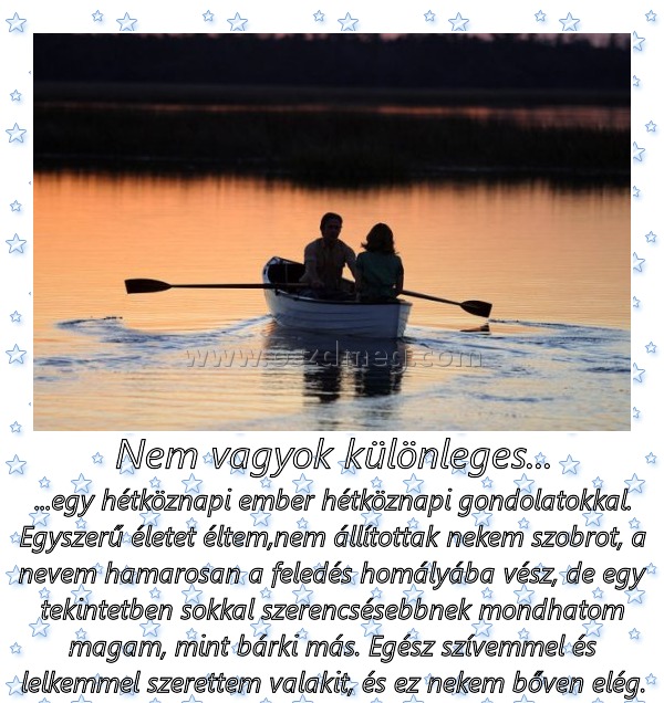 Nem vagyok különleges...
 
...egy hétköznapi ember hétköznapi gondolatokkal. Egyszerű életet éltem,nem állítottak nekem szobrot, a nevem hamarosan a feledés homályába vész, de egy tekintetben sokkal szerencsésebbnek mondhatom magam, mint bárki más. Egész szívemmel és lelkemmel szerettem valakit, és ez nekem bőven elég.