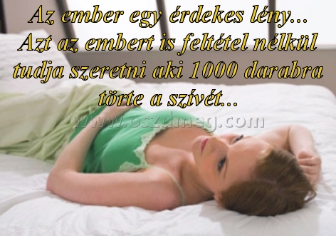 Az ember egy érdekes lény
 
Az ember egy érdekes lény... Azt az embert is feltétel nélkül tudja szeretni aki 1000 darabra törte a szívét...