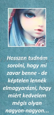 Hosszan
 
Hosszan tudnám sorolni, hogy mi zavar benne - de képtelen lennék elmagyarázni, hogy miért kedvelem mégis olyan nagyon-nagyon...