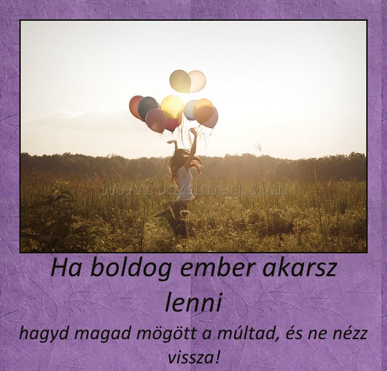 Ha boldog ember akarsz lenni
 
hagyd magad mögött a múltad, és ne nézz vissza!