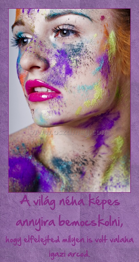 A világ néha képes annyira bemocskolni,
 
hogy elfelejted milyen is volt valaha igazi arcod.