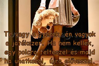 Te vagy a gyerek
 
Te vagy a gyerek, én vagyok a játékszer. Ha nem kellek, egy polcra felteszel és majd ha unatkozol, újra előveszel.