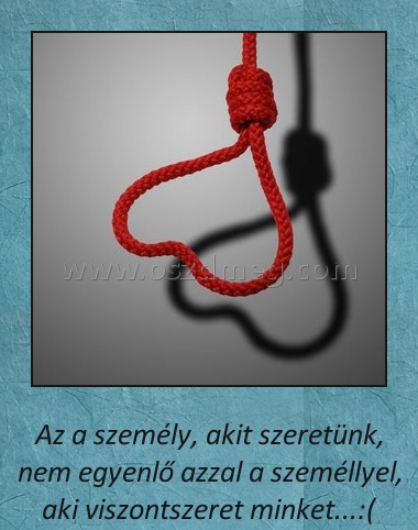 
 
Az a személy, akit szeretünk, nem egyenlő azzal a személlyel, aki viszontszeret minket...:(