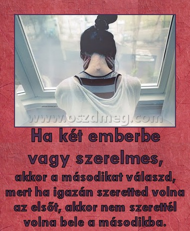 Ha két emberbe vagy szerelmes,
 
akkor a másodikat válaszd, mert ha igazán szeretted volna az elsőt, akkor nem szerettél volna bele a másodikba.