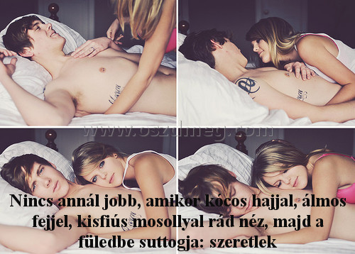 Nincs annál jobb
 
Nincs annál jobb, amikor kócos hajjal, álmos fejjel, kisfiús mosollyal rád néz, majd a füledbe suttogja: szeretlek