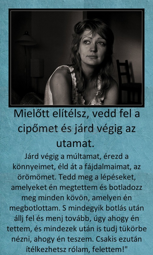 Mielőtt elítélsz
 
Járd végig a múltamat, érezd a könnyeimet, éld át a fájdalmaimat, az örömömet. Tedd meg a lépéseket, amelyeket én megtettem és botladozz meg minden kövön, amelyen én megbotlottam. S mindegyik botlás után állj fel és menj tovább, úgy ahogy én tettem, és mindezek után is tudj tükörbe nézni, ahogy én teszem. Csakis ezután ítélkezhetsz rólam, felettem!