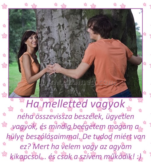 Ha melletted vagyok
 
néha összevissza beszélek, ügyetlen vagyok, és mindig beégetem magam a hülye beszólásaimmal. De tudod miért van ez? Mert ha velem vagy az agyam kikapcsol... és csak a szívem működik! :)
