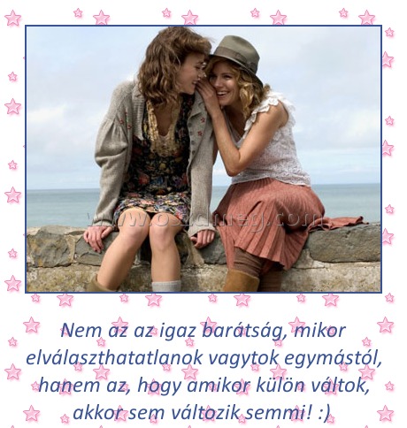 Az igaz barátság
 
Nem az az igaz barátság, mikor elválaszthatatlanok vagytok egymástól, hanem az, hogy amikor külön váltok, akkor sem változik semmi! :) 