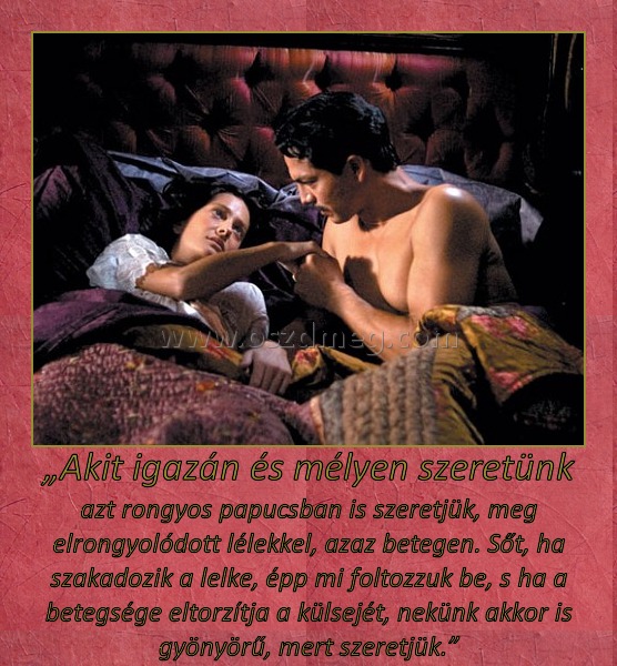 „Akit igazán és mélyen szeretünk
 
azt rongyos papucsban is szeretjük, meg elrongyolódott lélekkel, azaz betegen. Sőt, ha szakadozik a lelke, épp mi foltozzuk be, s ha a betegsége eltorzítja a külsejét, nekünk akkor is gyönyörű, mert szeretjük.”
