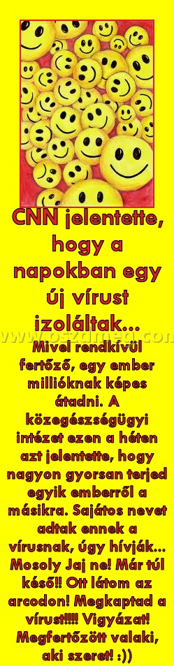 CNN jelentette
 
Mivel rendkívül fertőző, egy ember millióknak képes átadni. A közegészségügyi intézet ezen a héten azt jelentette, hogy nagyon gyorsan terjed egyik emberről a másikra. Sajátos nevet adtak ennek a vírusnak, úgy hívják... Mosoly Jaj ne! Már túl késő!! Ott látom az arcodon! Megkaptad a vírust!!!! Vigyázat! Megfertőzött valaki, aki szeret! :))