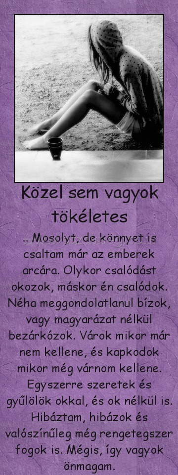 Közel sem vagyok tökéletes
 
.. Mosolyt, de könnyet is csaltam már az emberek arcára. Olykor csalódást okozok, máskor én csalódok. Néha meggondolatlanul bízok, vagy magyarázat nélkül bezárkózok. Várok mikor már nem kellene, és kapkodok mikor még várnom kellene. Egyszerre szeretek és gyűlölök okkal, és ok nélkül is. Hibáztam, hibázok és valószínűleg még rengetegszer fogok is. Mégis, így vagyok önmagam.