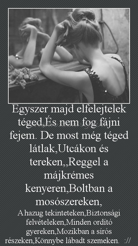 Egyszer majd elfelejtelek
 
A hazug tekinteteken,Biztonsági felvételeken,Minden ordító gyereken,Mozikban a sírós részeken,Könnybe lábadt szemeken.  :// 