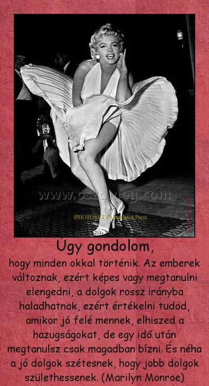 Úgy gondolom,
 
hogy minden okkal történik. Az emberek változnak, ezért képes vagy megtanulni elengedni, a dolgok rossz irányba haladhatnak, ezért értékelni tudod, amikor jó felé mennek, elhiszed a hazugságokat, de egy idő után megtanulsz csak magadban bízni. És néha a jó dolgok szétesnek, hogy jobb dolgok születhessenek. (Marilyn Monroe)