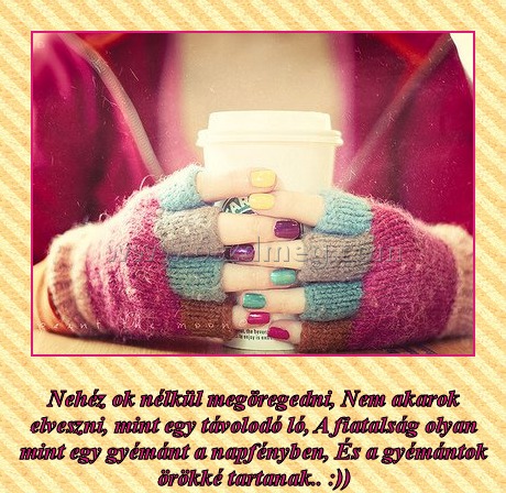 
 
Nehéz ok nélkül megöregedni, Nem akarok elveszni, mint egy távolodó ló, A fiatalság olyan mint egy gyémánt a napfényben, És a gyémántok örökké tartanak.. :))