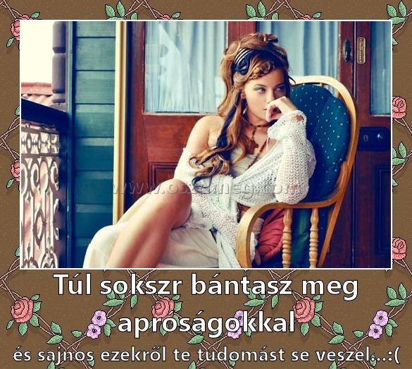 Túl sokszr bántasz meg apróságokkal
 
és sajnos ezekről te tudomást se veszel...:(
