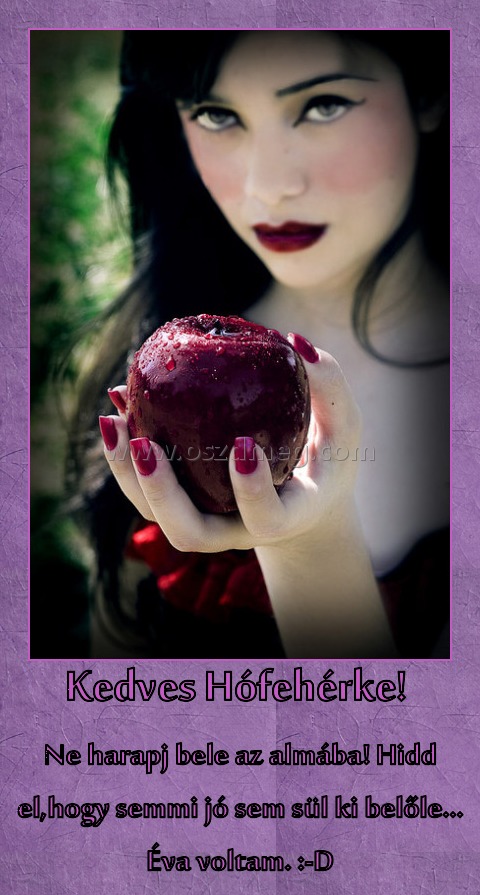 Kedves Hófehérke! 
 
Ne harapj bele az almába! Hidd el,hogy semmi jó sem sül ki belőle... Éva voltam. :-D