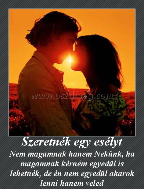 Szeretnék egy esélyt
 
Nem magamnak hanem Nekünk, ha magamnak kérném egyedül is lehetnék, de én nem egyedül akarok lenni hanem veled