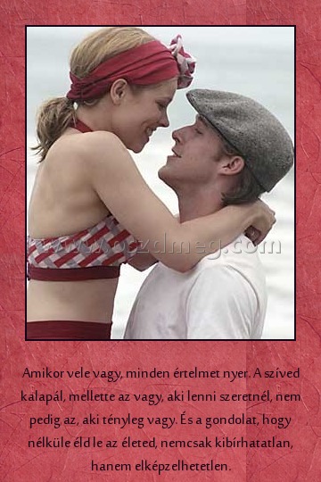 
 
Amikor vele vagy, minden értelmet nyer. A szíved kalapál, mellette az vagy, aki lenni szeretnél, nem pedig az, aki tényleg vagy. És a gondolat, hogy nélküle éld le az életed, nemcsak kibírhatatlan, hanem elképzelhetetlen.