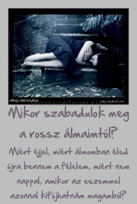 Mikor szabadulok meg a rossz álmaimtól?
 
Miért éjjel, miért álmomban éled újra bennem a félelem, miért nem nappal, amikor az eszemmel azonnal kifújhatnám magamból?