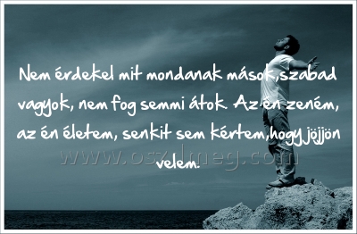 Nem érdekel mit mondanak
 
Nem érdekel mit mondanak mások,szabad vagyok, nem fog semmi átok. Az én zeném, az én életem, senkit sem kértem,hogy jöjjön velem.