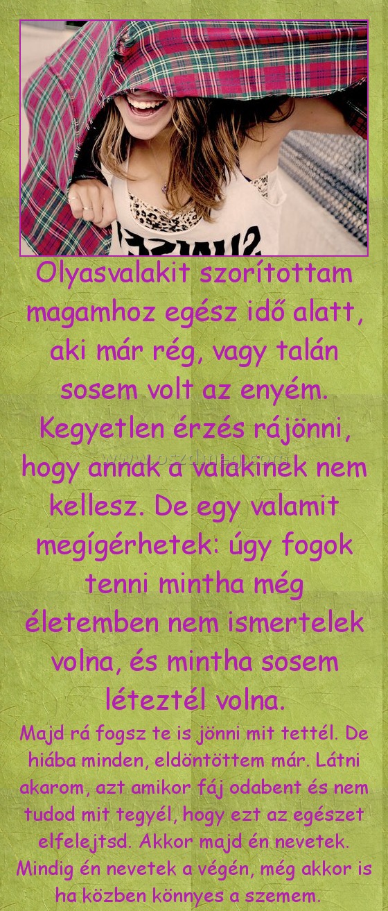 Olyasvalakit szorítottam magamhoz
 
Majd rá fogsz te is jönni mit tettél. De hiába minden, eldöntöttem már. Látni akarom, azt amikor fáj odabent és nem tudod mit tegyél, hogy ezt az egészet elfelejtsd. Akkor majd én nevetek. Mindig én nevetek a végén, még akkor is ha közben könnyes a szemem.  