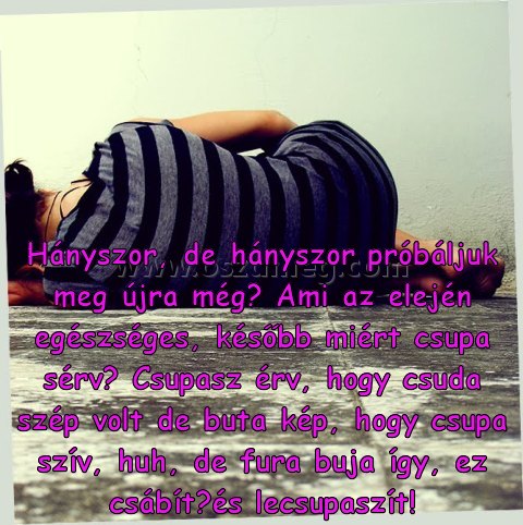 Hányszor
 
Hányszor, de hányszor próbáljuk meg újra még? Ami az elején egészséges, később miért csupa sérv? Csupasz érv, hogy csuda szép volt de buta kép, hogy csupa szív, huh, de fura buja így, ez csábít﻿és lecsupaszít!