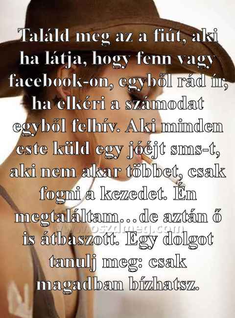 Találd meg az a fiút
 
Találd meg az a fiút, aki ha látja, hogy fenn vagy facebook-on, egyből rád ír, ha elkéri a számodat egyből felhív. Aki minden este küld egy jóéjt sms-t, aki nem akar többet, csak fogni a kezedet. Én megtaláltam…de aztán ő is átbaszott. Egy dolgot tanulj meg: csak magadban bízhatsz.