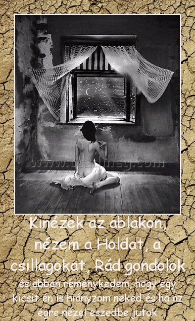 Kinézek az ablakon, nézem a Holdat, a csillagokat, Rád gondolok
 
és abban reménykedem, hogy egy kicsit én is hiányzom neked és ha az égre nézel eszedbe jutok