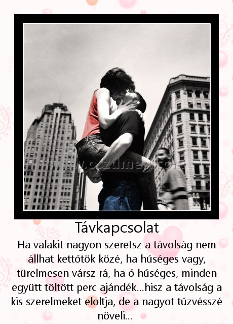 Távkapcsolat
 
Ha valakit nagyon szeretsz a távolság nem állhat kettőtök közé, ha hűséges vagy, türelmesen vársz rá, ha ő hűséges, minden együtt töltött perc ajándék...hisz a távolság a kis szerelmeket eloltja, de a nagyot tűzvésszé növeli... 