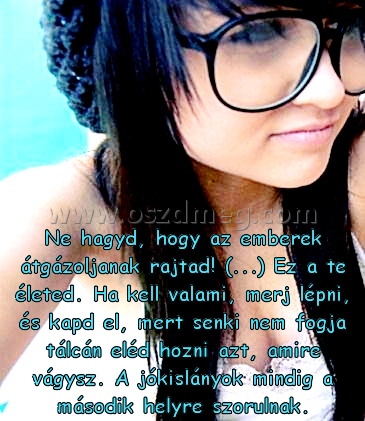 Ne hagyd
 
Ne hagyd, hogy az emberek átgázoljanak rajtad! (...) Ez a te életed. Ha kell valami, merj lépni, és kapd el, mert senki nem fogja tálcán eléd hozni azt, amire vágysz. A jókislányok mindig a második helyre szorulnak.