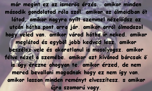 már megint ez az
 
már megint ez az ismerős érzés.. amikor minden második gondolatod róla szól. amikor az álmaidban őt látod, amikor nagyra nyílt szemmel nézelődsz az utcán hátha pont arra jár. amikor arról álmodozol hogy veled van. amikor várod hátha ír neked. amikor meglátod és egyből jobb kedved lesz. amikor beszélsz vele és akaratlanul is mosolyogsz. amikor félve nézel a szemébe. amikor azt kívánod bárcsak ő is úgy érezne ahogyan te. amikor érzed, de nem mered bevallani magadnak hogy ez nem így van. amikor lassan minden reményt elveszítesz. s amikor újra szomorú vagy.