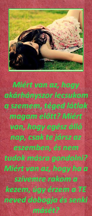 Miért van az
 
Miért van az, hogy akárhányszor lecsukom a szemem, téged látlak magam előtt? Miért van, hogy egész álló nap, csak te jársz az eszemben, és nem tudok másra gondolni? Miért van az, hogy ha a szívemre rakom a kezem, úgy érzem a TE neved dobogja és senki másét?