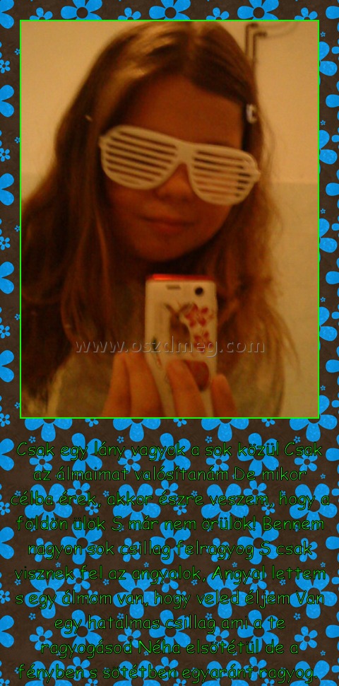 Csak egy lány vagyok
 
Csak egy lány vagyok a sok közül Csak az álmaimat valósítanám De mikor célba érek, akkor észre veszem, hogy a földön ülök S már nem örülök! Bennem nagyon sok csillag felragyog S csak visznek fel az angyalok, Angyal lettem s egy álmom van, hogy veled éljem Van egy hatalmas csillag ami a te ragyogásod Néha elsötétül de a fényben s sötétben egyaránt ragyog. 