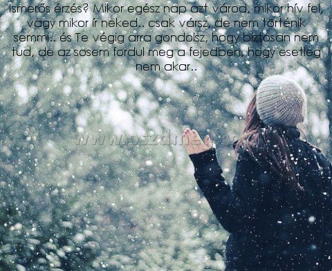 Ismerős érzés? Mikor egész
 
Ismerős érzés? Mikor egész nap azt várod, mikor hív fel, vagy mikor ír neked.. csak vársz, de nem történik semmi.. és Te végig arra gondolsz, hogy biztosan nem tud, de az sosem fordul meg a fejedben, hogy esetleg nem akar..