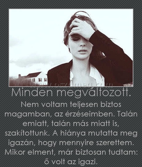 Minden megváltozott.
 
Nem voltam teljesen biztos magamban, az érzéseimben. Talán emiatt, talán más miatt is, szakítottunk. A hiánya mutatta meg igazán, hogy mennyire szerettem. Mikor elment, már biztosan tudtam: ő volt az igazi.