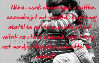 Néha....csak elmerengek a múltba,
 
Néha....csak elmerengek a múltba, eszembe jut mit mondtál, hogy-hogy néztél és aztán eszembe jut mik voltak az utolsó szavaid, majd 1 hang azt mondja a fejembe...szerettél te valaha?