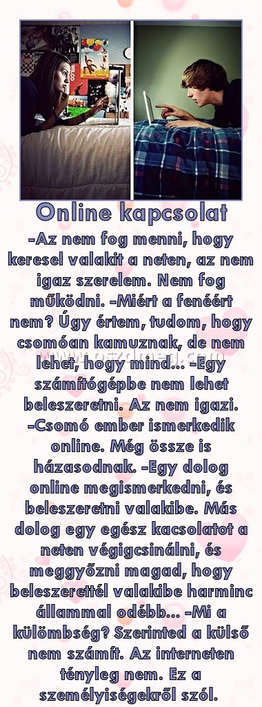 Online kapcsolat
 
-Az nem fog menni, hogy keresel valakit a neten, az nem igaz szerelem. Nem fog működni. -Miért a fenéért nem? Úgy értem, tudom, hogy csomóan kamuznak, de nem lehet, hogy mind... -Egy számítógépbe nem lehet beleszeretni. Az nem igazi. -Csomó ember ismerkedik online. Még össze is házasodnak. -Egy dolog online megismerkedni, és beleszeretni valakibe. Más dolog egy egész kacsolatot a neten végigcsinálni, és meggyőzni magad, hogy beleszerettél valakibe harminc állammal odébb... -Mi a külömbség? Szerinted a külső nem számít. Az interneten tényleg nem. Ez a személyiségekről szól. 