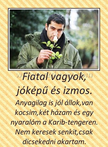 Fiatal vagyok, jóképű és izmos.
 
Anyagilag is jól állok,van kocsim,két házam és egy nyaralóm a Karib-tengeren. Nem keresek senkit,csak dicsekedni akartam.