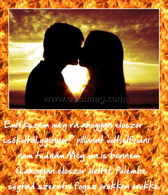 Emlékszem még rá
 
Emlékszem még rá ahogyan elöször csókoltál,gyönyörű pillanat volt,elfedni nem tudnám.Még ma is bennem él,ahogyan elöször öleltél, fülembe súgtad szeretni fogsz örökkön örökké.