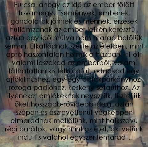 Furcsa
 
Furcsa, ahogy az idő az ember fölött tovamegy. Események, emberek, gondolatok jönnek és mennek, érzések hullámzanak az ember lelkén keresztül, aztán egy idő múlva nem marad belőlük semmi. Elkallódnak szerte az életben, mint apró haszontalan holmik a házban. Itt-ott valami leszakad az emberből, valami láthatatlan kis lelki cafat, odaakad egy ajtókilincshez, egy-egy ablakpárkányhoz, rozoga padlóhoz, keskeny sétaúthoz. Az ilyeneket emlékeknek nevezzük, tiszteljük őket hosszabb-rövidebb ideig, aztán szépen és észrevétlenül végképpen elmaradnak mellőlünk, mint halkszavú régi barátok, vagy mint az élet, aki velünk indult s valahol egyszer lemaradt.