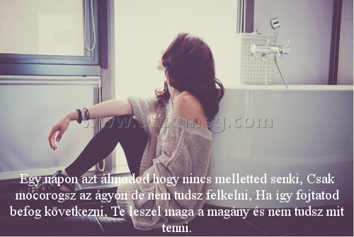 Egy napon azt álmodod
 
Egy napon azt álmodod hogy nincs melletted senki, Csak mocorogsz az ágyon de nem tudsz felkelni, Ha így fojtatod befog következni, Te leszel maga a magány és nem tudsz mit tenni.
