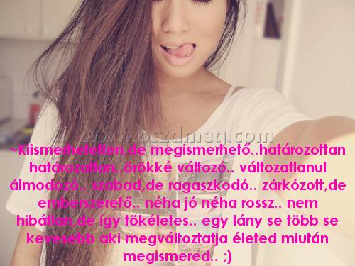 ~Kiismerhetetlen
 
~Kiismerhetetlen,de megismerhető..határozottan határozatlan..örökké változó.. változatlanul álmodozó.. szabad,de ragaszkodó.. zárkózott,de emberszerető.. néha jó néha rossz.. nem hibátlan,de így tökéletes.. egy lány se több se kevesebb aki megváltoztatja életed miután megismered.. ;)