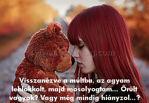 Visszanézve a múltba
 
Visszanézve a múltba, az agyam leblokkolt, majd mosolyogtam... Őrült vagyok? Vagy még mindig hiányzol...?