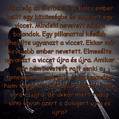 Tanulság az életben: Egy
 
Tanulság az életben: Egy bölcs ember beült egy közösségbe és elmesélt egy viccet. Mindeki nevetett mint a bolondok. Egy pillanattal később elmesélte ugyanazt a viccet. Ekkor már kevesebb ember nevetett. Elmesélte ugyanazt a viccet újra és újra. Amikor már nem nevetett rajt senki a tömegben, mosolygott és azt mondta: Nem tudsz nevetni ugyan azon a viccen újra és újra, de akkor miért tudsz sírni ugyan azért a dologért újra és újra?