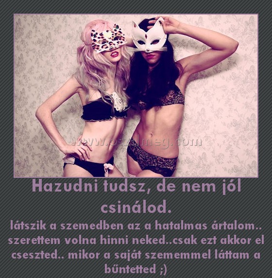 Hazudni tudsz, de nem jól csinálod.
 
látszik a szemedben az a hatalmas ártalom.. szerettem volna hinni neked..csak ezt akkor el cseszted.. mikor a saját szememmel láttam a bűntetted ;)