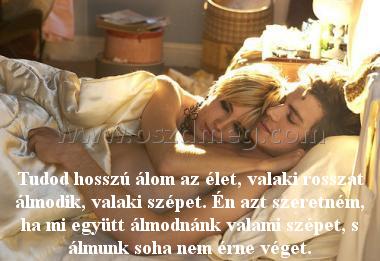 Tudod hosszú álom az élet
 
Tudod hosszú álom az élet, valaki rosszat álmodik, valaki szépet. Én azt szeretném, ha mi együtt álmodnánk valami szépet, s álmunk soha nem érne véget.