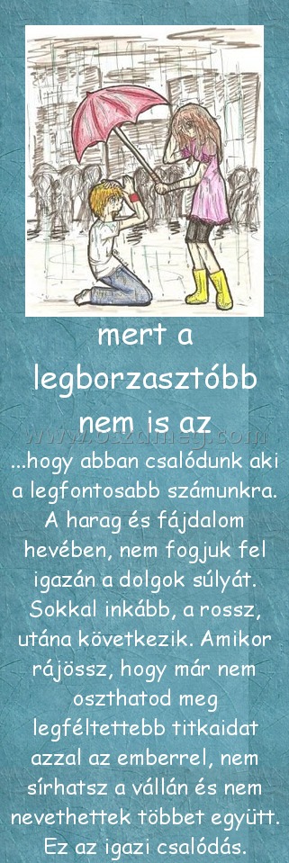 mert a legborzasztóbb nem is az
 
...hogy abban csalódunk aki a legfontosabb számunkra. A harag és fájdalom hevében, nem fogjuk fel igazán a dolgok súlyát. Sokkal inkább, a rossz, utána következik. Amikor rájössz, hogy már nem oszthatod meg legféltettebb titkaidat azzal az emberrel, nem sírhatsz a vállán és nem nevethettek többet együtt. Ez az igazi csalódás.