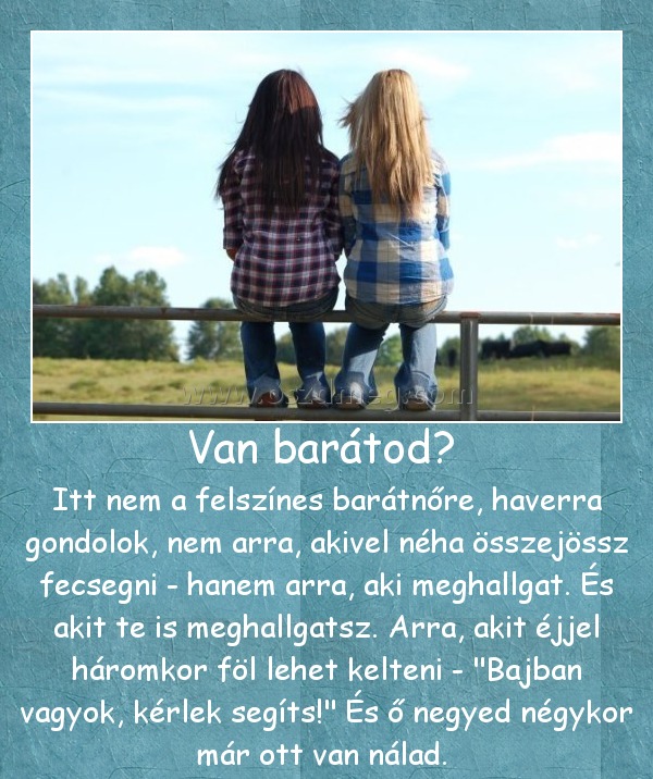 Van barátod? 
 
Itt nem a felszínes barátnőre, haverra gondolok, nem arra, akivel néha összejössz fecsegni - hanem arra, aki meghallgat. És akit te is meghallgatsz. Arra, akit éjjel háromkor föl lehet kelteni - 